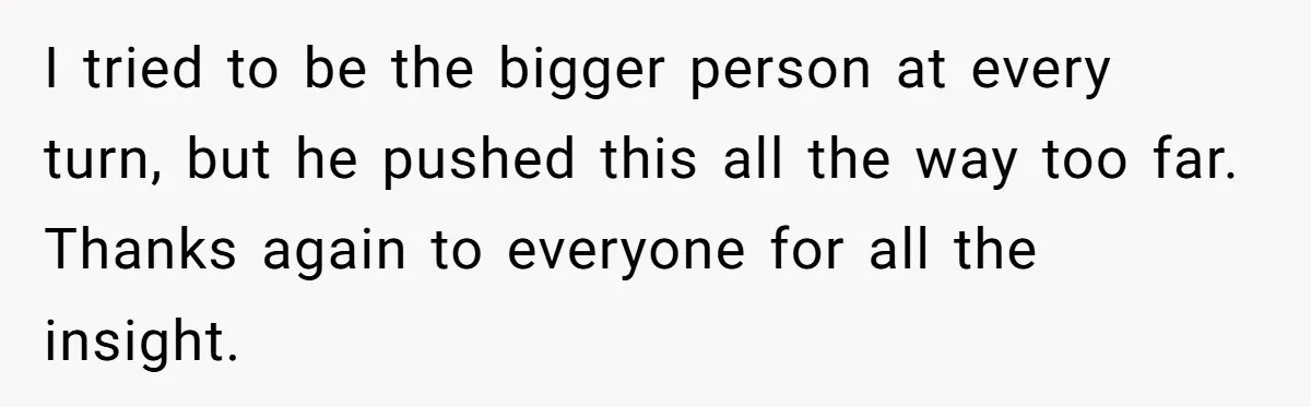 I tried to be the bigger person at every turn, but he pushed this all the way too far. Thanks again to everyone for all the insight.