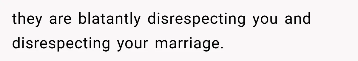 they are blatantly disrespecting you and disrespecting your marriage.
