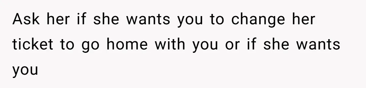 Ask her if she wants you to change her ticket to go home with you or if she wants you