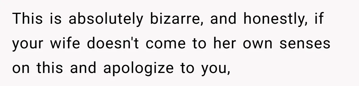 This is absolutely bizarre, and honestly, if your wife doesn't come to her own senses on this and apologize to you,