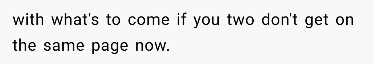 with what's to come if you two don't get on the same page now.