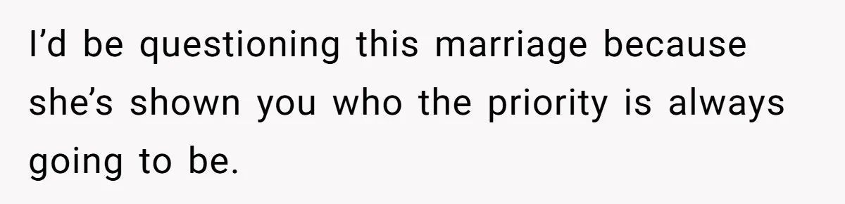 I’d be questioning this marriage because she’s shown you who the priority is always going to be.