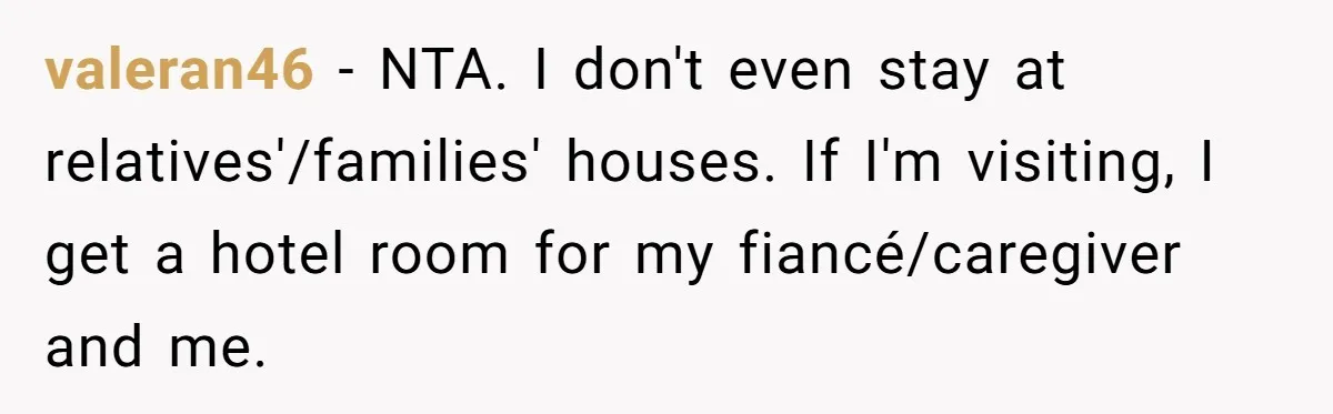 valeran46 − NTA. I don't even stay at relatives'/families' houses. If I'm visiting, I get a hotel room for my fiancé/caregiver and me.
