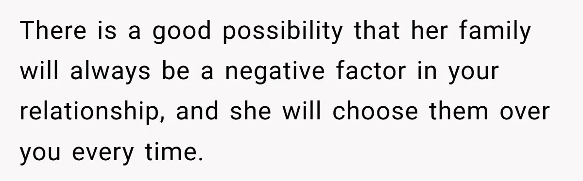 There is a good possibility that her family will always be a negative factor in your relationship, and she will choose them over you every time.