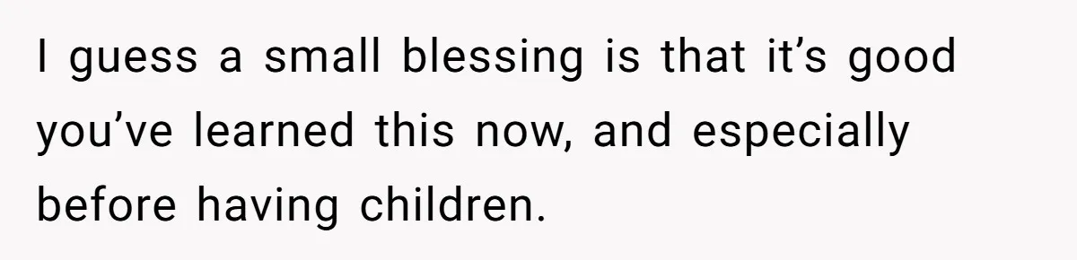 I guess a small blessing is that it’s good you’ve learned this now, and especially before having children.