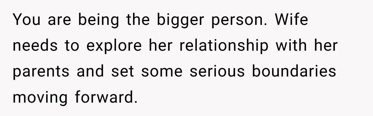 You are being the bigger person. Wife needs to explore her relationship with her parents and set some serious boundaries moving forward.