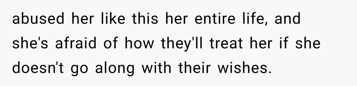 abused her like this her entire life, and she's afraid of how they'll treat her if she doesn't go along with their wishes.
