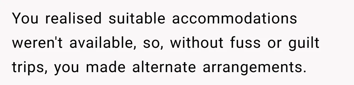 You realised suitable accommodations weren't available, so, without fuss or guilt trips, you made alternate arrangements.