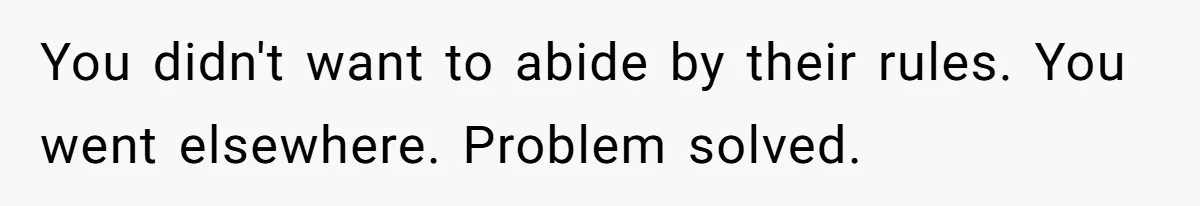 You didn't want to abide by their rules. You went elsewhere. Problem solved.