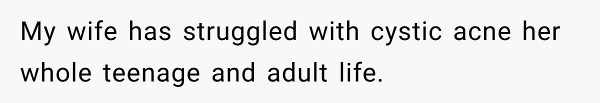 My wife has struggled with cystic acne her whole teenage and adult life.