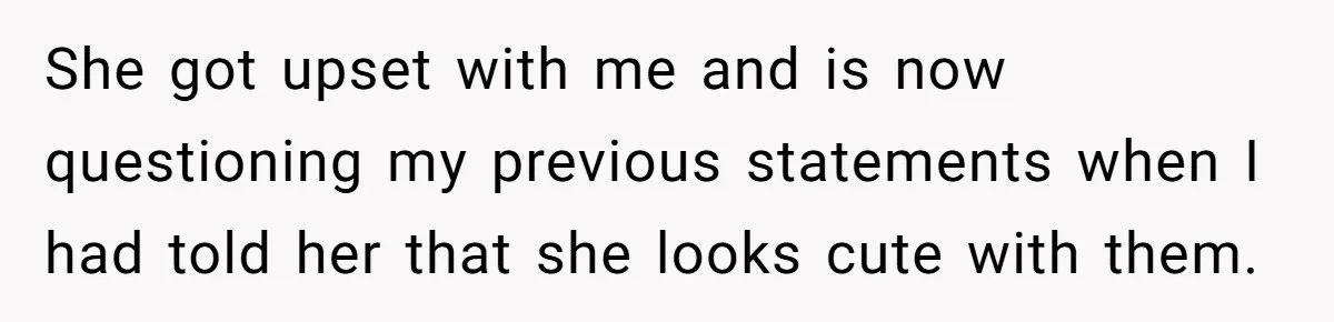 She got upset with me and is now questioning my previous statements when I had told her that she looks cute with them.