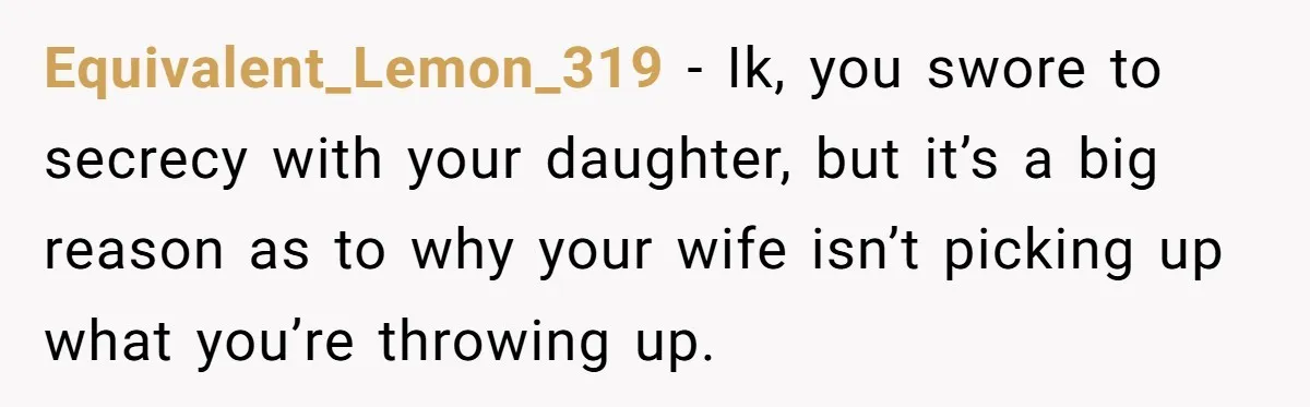 Equivalent_Lemon_319 − Ik, you swore to secrecy with your daughter, but it’s a big reason as to why your wife isn’t picking up what you’re throwing up.