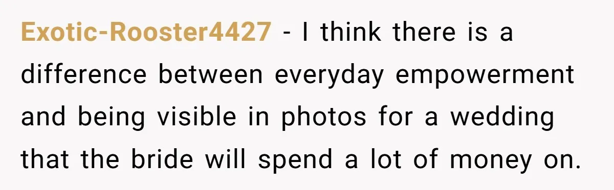 Exotic-Rooster4427 − I think there is a difference between everyday empowerment and being visible in photos for a wedding that the bride will spend a lot of money on.