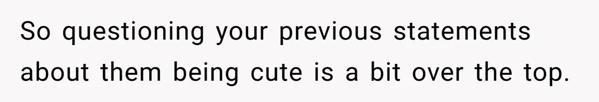 So questioning your previous statements about them being cute is a bit over the top.
