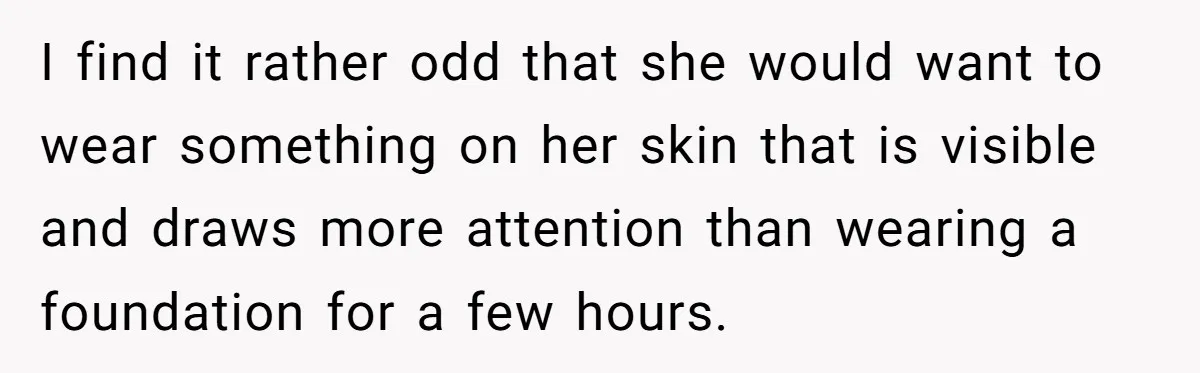 I find it rather odd that she would want to wear something on her skin that is visible and draws more attention than wearing a foundation for a few hours.