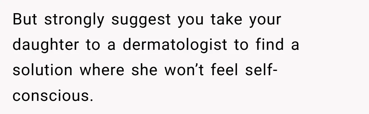 But strongly suggest you take your daughter to a dermatologist to find a solution where she won’t feel self-conscious.