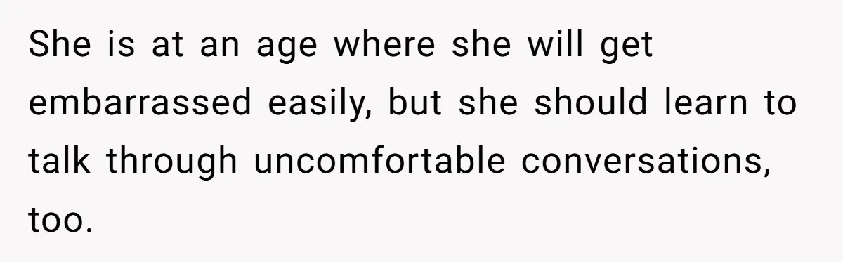 She is at an age where she will get embarrassed easily, but she should learn to talk through uncomfortable conversations, too.