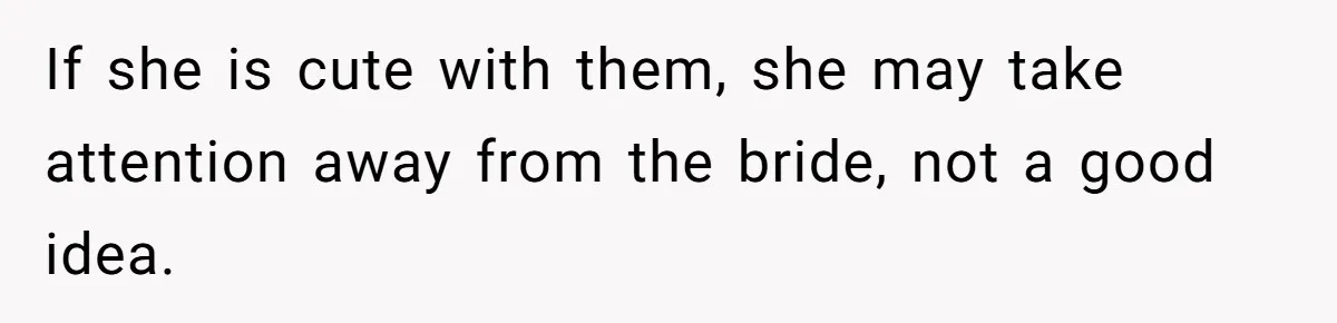 If she is cute with them, she may take attention away from the bride, not a good idea.