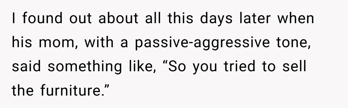 Man Throws His Wife Under The Bus To His Family, Gets Angry When She Finds Out I found out about all this days later when his mom, with a passive-aggressive tone, said something like, “So you tried to sell the furniture.”