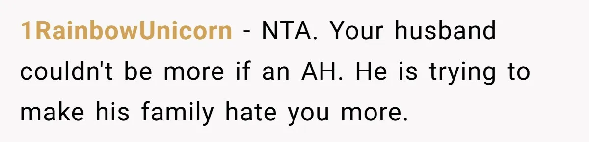 Man Throws His Wife Under The Bus To His Family, Gets Angry When She Finds Out 1RainbowUnicorn − NTA. Your husband couldn't be more if an AH. He is trying to make his family hate you more.
