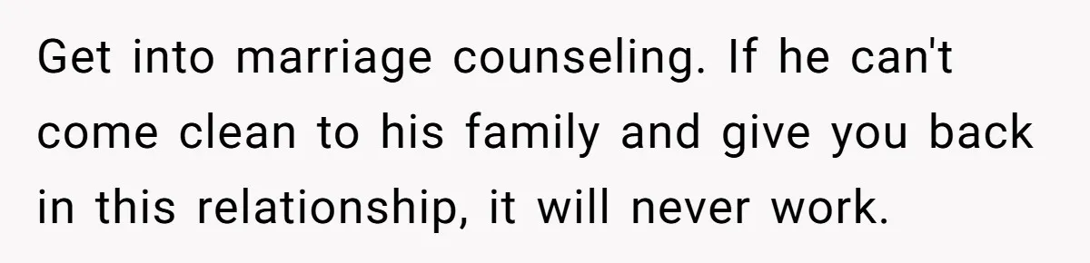 Man Throws His Wife Under The Bus To His Family, Gets Angry When She Finds Out Get into marriage counseling. If he can't come clean to his family and give you back in this relationship, it will never work.