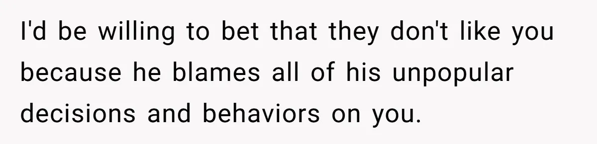 Man Throws His Wife Under The Bus To His Family, Gets Angry When She Finds Out I'd be willing to bet that they don't like you because he blames all of his unpopular decisions and behaviors on you.
