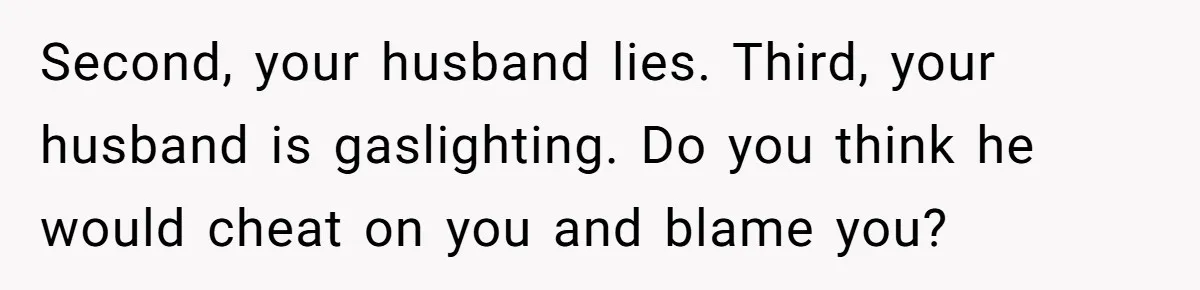 Man Throws His Wife Under The Bus To His Family, Gets Angry When She Finds Out Second, your husband lies. Third, your husband is gaslighting. Do you think he would cheat on you and blame you?