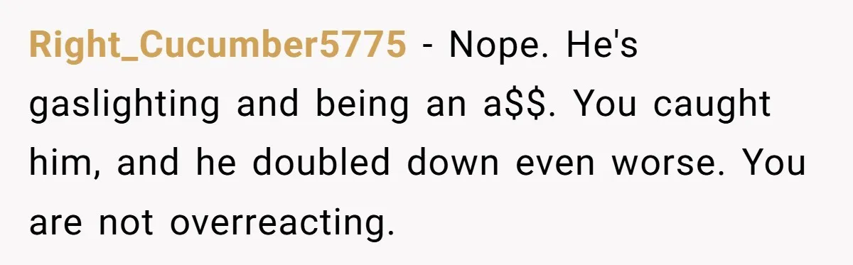 Man Throws His Wife Under The Bus To His Family, Gets Angry When She Finds Out Right_Cucumber5775 − Nope. He's gaslighting and being an a$$. You caught him, and he doubled down even worse. You are not overreacting.