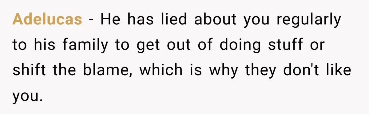 Man Throws His Wife Under The Bus To His Family, Gets Angry When She Finds Out Adelucas − He has lied about you regularly to his family to get out of doing stuff or shift the blame, which is why they don't like you.