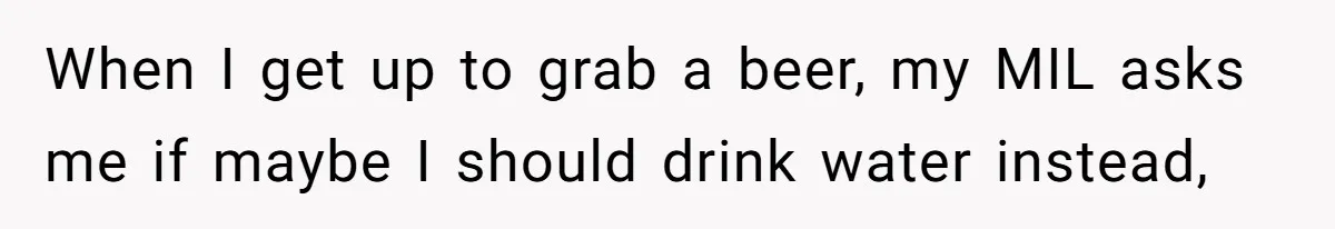 When I get up to grab a beer, my MIL asks me if maybe I should drink water instead,
