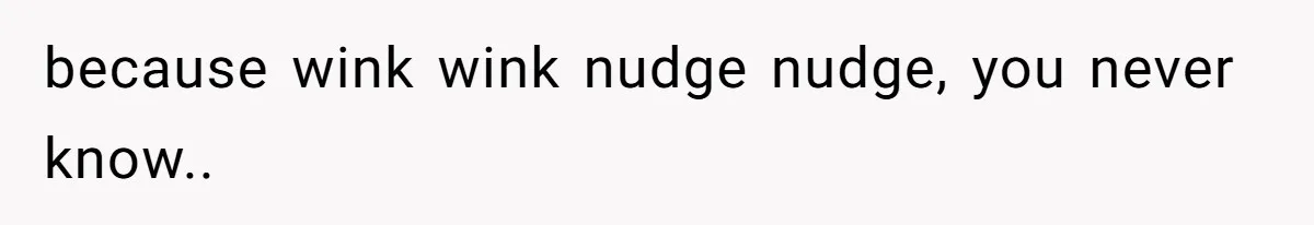 because wink wink nudge nudge, you never know..