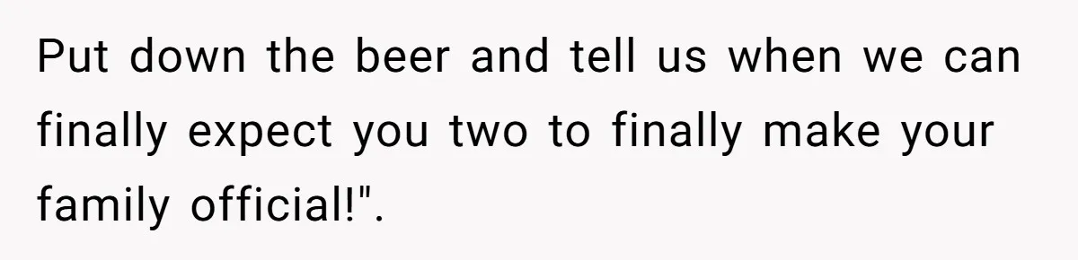 Put down the beer and tell us when we can finally expect you two to finally make your family official!".