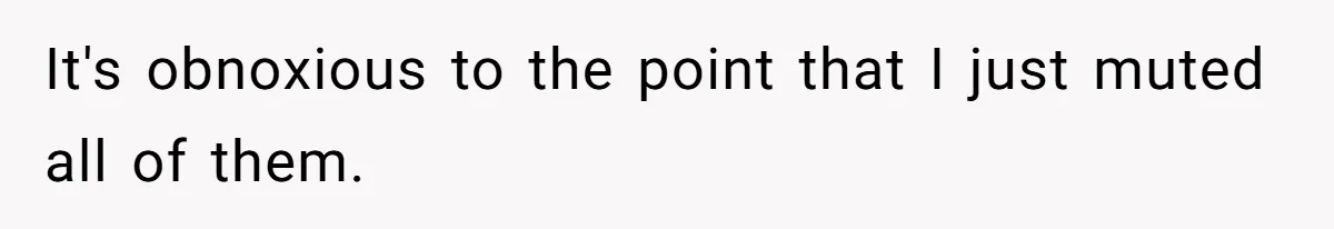 It's obnoxious to the point that I just muted all of them.