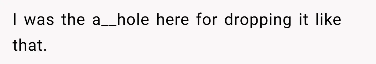 I was the a__hole here for dropping it like that.