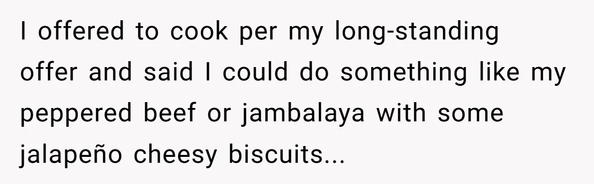 I offered to cook per my long-standing offer and said I could do something like my peppered beef or jambalaya with some jalapeño cheesy biscuits...