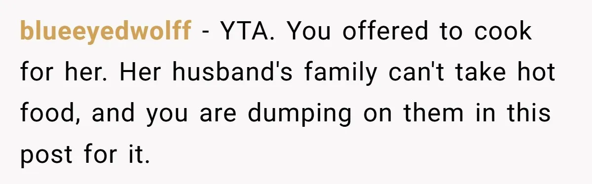 blueeyedwolff − YTA. You offered to cook for her. Her husband's family can't take hot food, and you are dumping on them in this post for it.