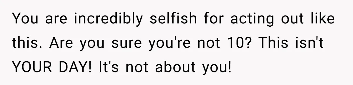 You are incredibly selfish for acting out like this. Are you sure you're not 10? This isn't YOUR DAY! It's not about you!