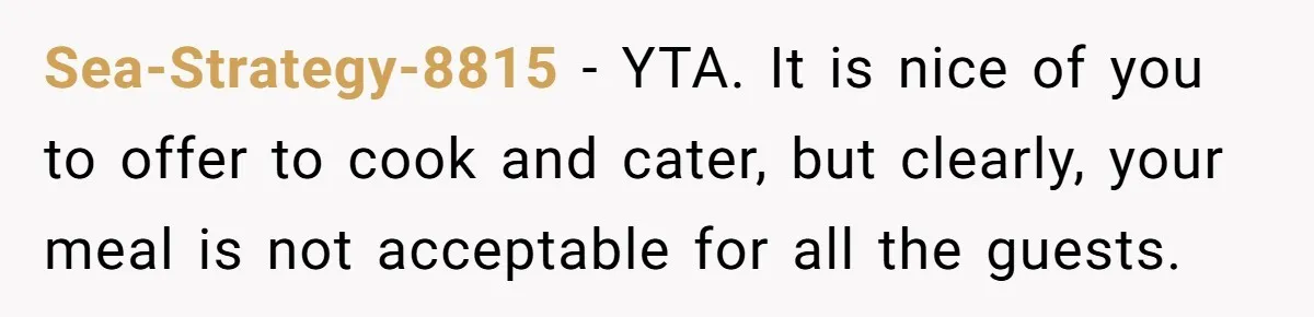 Sea-Strategy-8815 − YTA. It is nice of you to offer to cook and cater, but clearly, your meal is not acceptable for all the guests.