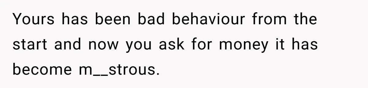 Yours has been bad behaviour from the start and now you ask for money it has become m__strous.