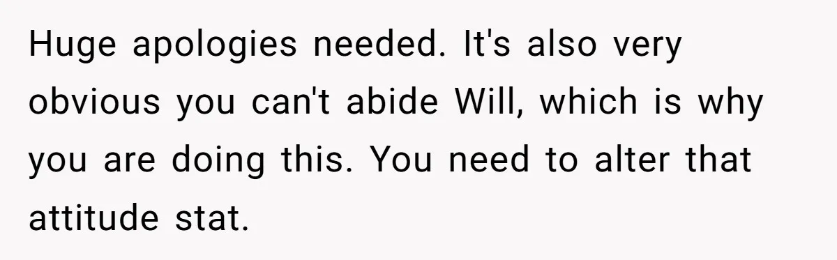 Huge apologies needed. It's also very obvious you can't abide Will, which is why you are doing this. You need to alter that attitude stat.