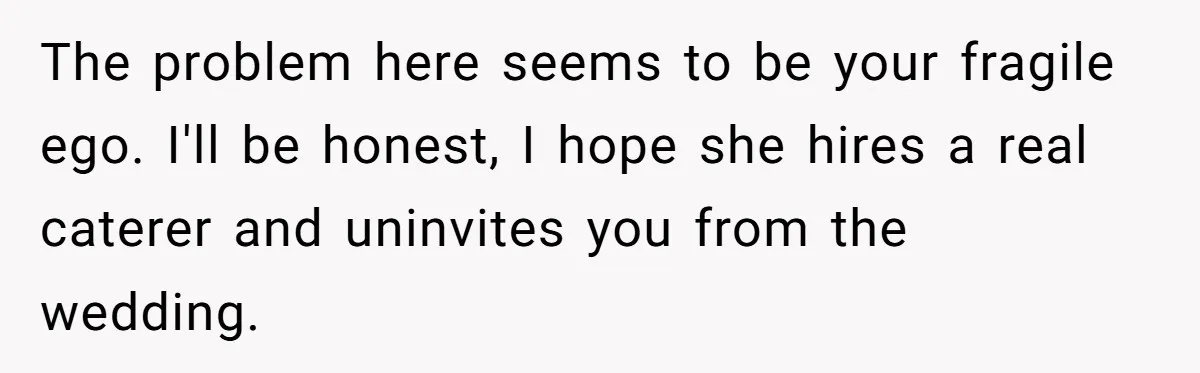 The problem here seems to be your fragile ego. I'll be honest, I hope she hires a real caterer and uninvites you from the wedding.