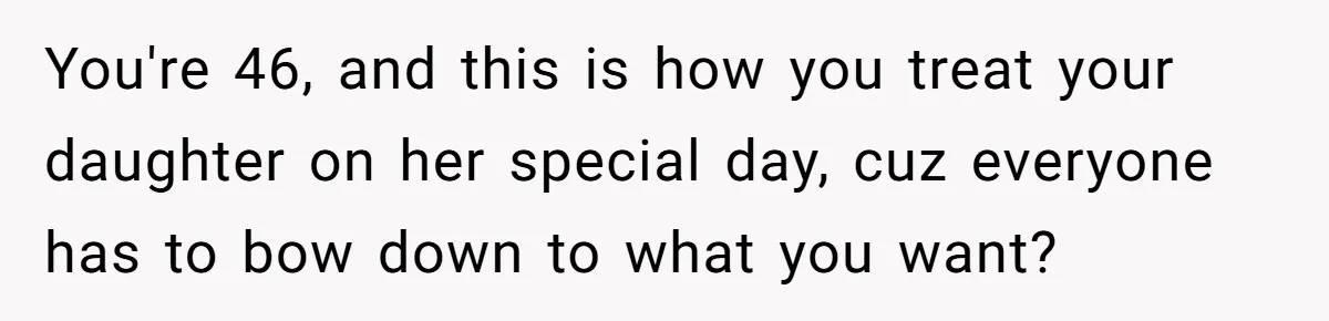 You're 46, and this is how you treat your daughter on her special day, cuz everyone has to bow down to what you want?