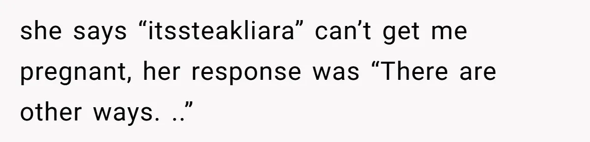 she says “itssteakliara” can’t get me pregnant, her response was “There are other ways. ..”