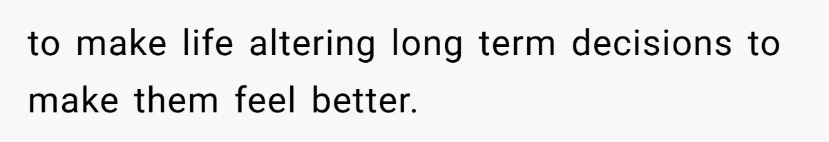 to make life altering long term decisions to make them feel better.