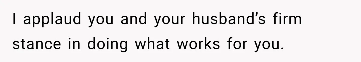 I applaud you and your husband’s firm stance in doing what works for you.