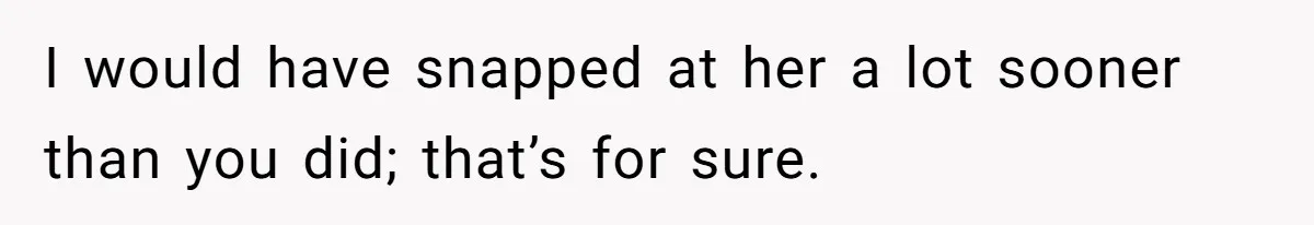 I would have snapped at her a lot sooner than you did; that’s for sure.