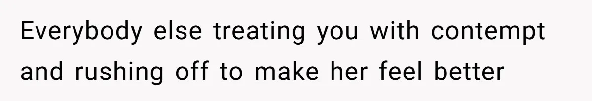 Everybody else treating you with contempt and rushing off to make her feel better