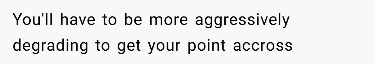 You'll have to be more aggressively degrading to get your point accross