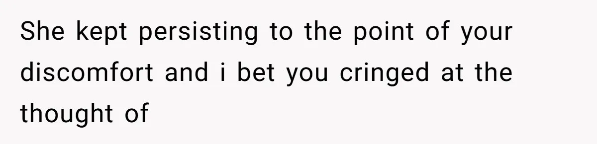 She kept persisting to the point of your discomfort and i bet you cringed at the thought of