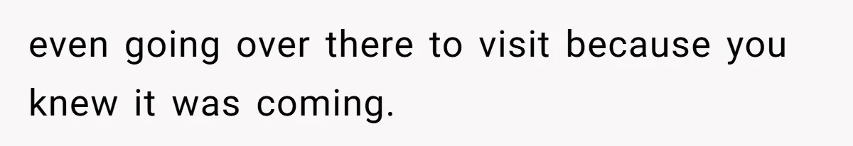 even going over there to visit because you knew it was coming.
